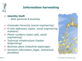 Information harvesting


          • Identity theft
             - Both personal & business

          • Corporate hierarchy (social engineering)
          • E-mail addresses (spam, social engineering,
            malware)
          • Phone numbers (sales calls, social
            engineering)
          • Technical infrastructure (hacker
            footprinting)
          • Business plans (industrial espionage)
          • Sensitive information (legal, contractual
            penalties)

Slide 7                                               © First Base Technologies 2011
 