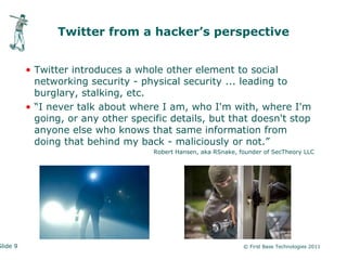Twitter from a hacker’s perspective


          • Twitter introduces a whole other element to social
            networking security - physical security ... leading to
            burglary, stalking, etc.
          • “I never talk about where I am, who I'm with, where I'm
            going, or any other specific details, but that doesn't stop
            anyone else who knows that same information from
            doing that behind my back - maliciously or not.”
                                     Robert Hansen, aka RSnake, founder of SecTheory LLC




Slide 9                                                          © First Base Technologies 2011
 