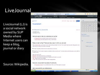 LiveJournal

LiveJournal (LJ) is
a social network
owned by SUP
Media where
Internet users can
keep a blog,
journal or diary



Source: Wikipedia.
 