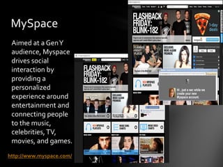 MySpace
 Aimed at a Gen Y
 audience, Myspace
 drives social
 interaction by
 providing a
 personalized
 experience around
 entertainment and
 connecting people
 to the music,
 celebrities, TV,
 movies, and games.
http://www.myspace.com/
 