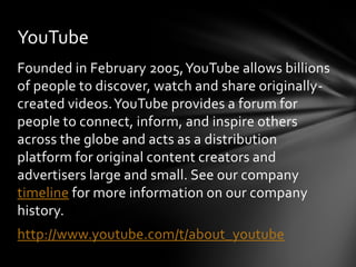 YouTube
Founded in February 2005, YouTube allows billions
of people to discover, watch and share originally-
created videos. YouTube provides a forum for
people to connect, inform, and inspire others
across the globe and acts as a distribution
platform for original content creators and
advertisers large and small. See our company
timeline for more information on our company
history.
http://www.youtube.com/t/about_youtube
 