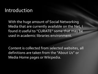 Introduction

 With the huge amount of Social Networking
 Media that are currently available on the Net, I
 found it useful to “CURATE” some that may be
 used in academic libraries environment.


 Content is collected from selected websites, all
 definitions are taken from the “About Us” or
 Media Home pages or Wikipedia.
 
