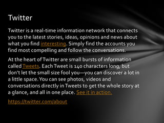 Twitter
Twitter is a real-time information network that connects
you to the latest stories, ideas, opinions and news about
what you find interesting. Simply find the accounts you
find most compelling and follow the conversations.
At the heart of Twitter are small bursts of information
called Tweets. Each Tweet is 140 characters long, but
don’t let the small size fool you—you can discover a lot in
a little space. You can see photos, videos and
conversations directly in Tweets to get the whole story at
a glance, and all in one place. See it in action.
https://twitter.com/about
 