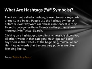 What Are Hashtags ("#" Symbols)?
The # symbol, called a hashtag, is used to mark keywords
or topics in a Tweet. People use the hashtag symbol #
before relevant keywords or phrases (no spaces) in their
Tweet to categorize those Tweets and help them show
more easily in Twitter Search.
Clicking on a hashtagged word in any message shows you
all other Tweets in that category. Hashtags can occur
anywhere in the Tweet – at the beginning, middle, or end.
Hashtagged words that become very popular are often
Trending Topics.

Source: Twitter help Center
 