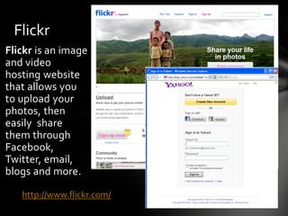 Flickr
Flickr is an image
and video
hosting website
that allows you
to upload your
photos, then
easily share
them through
Facebook,
Twitter, email,
blogs and more.

   http://www.flickr.com/
 