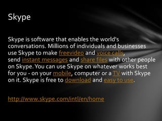Skype

Skype is software that enables the world's
conversations. Millions of individuals and businesses
use Skype to make freevideo and voice calls,
send instant messages and share files with other people
on Skype. You can use Skype on whatever works best
for you - on your mobile, computer or a TV with Skype
on it. Skype is free to download and easy to use.


http://www.skype.com/intl/en/home
 