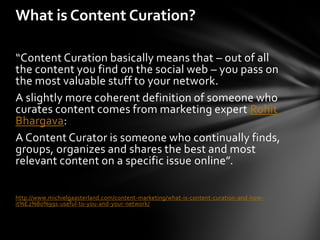 What is Content Curation?

“Content Curation basically means that – out of all
the content you find on the social web – you pass on
the most valuable stuff to your network.
A slightly more coherent definition of someone who
curates content comes from marketing expert Rohit
Bhargava:
A Content Curator is someone who continually finds,
groups, organizes and shares the best and most
relevant content on a specific issue online”.

http://www.michielgaasterland.com/content-marketing/what-is-content-curation-and-how-
it%E2%80%99s-useful-to-you-and-your-network/
 