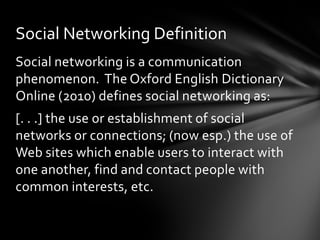 Social Networking Definition
Social networking is a communication
phenomenon. The Oxford English Dictionary
Online (2010) defines social networking as:
[. . .] the use or establishment of social
networks or connections; (now esp.) the use of
Web sites which enable users to interact with
one another, find and contact people with
common interests, etc.
 