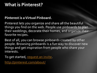 What is Pinterest?

Pinterest is a Virtual Pinboard.
Pinterest lets you organize and share all the beautiful
things you find on the web. People use pinboards to plan
their weddings, decorate their homes, and organize their
favorite recipes.
Best of all, you can browse pinboards created by other
people. Browsing pinboards is a fun way to discover new
things and get inspiration from people who share your
interests.
To get started, request an invite.
http://pinterest.com/about/
 
