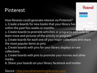 Pinterest
How libraries could generate interest via Pinterest?
1. Create a boards for new books that your library has received
within the past few weeks or months.
2. Create boards to promote activities or programs with links to
learn more and pictures of the activity or program.
3. Create boards for each one of your major collections and share
the most popular items as pins.
4. Create boards with pins for your library displays or rare
collections.
5. Create boards with pins to promote your movies and other
media.
6. Share your boards on your library facebook and twitter.

Source : http://socialnetworkinglibrarian.com/
 