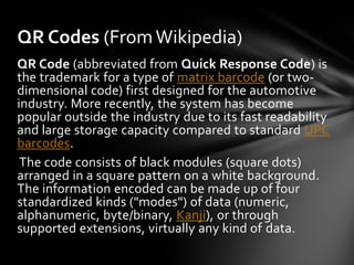 QR Codes (From Wikipedia)
QR Code (abbreviated from Quick Response Code) is
the trademark for a type of matrix barcode (or two-
dimensional code) first designed for the automotive
industry. More recently, the system has become
popular outside the industry due to its fast readability
and large storage capacity compared to standard UPC
barcodes.
 The code consists of black modules (square dots)
arranged in a square pattern on a white background.
The information encoded can be made up of four
standardized kinds ("modes") of data (numeric,
alphanumeric, byte/binary, Kanji), or through
supported extensions, virtually any kind of data.
 