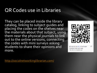 QR Codes use in Libraries
They can be placed inside the library
catalog, linking to subject guides and
placing the codes on the shelves near
the materials about that subject, using
them near the physical journals to link
out to the online versions, connecting
the codes with mini surveys asking
students to share their opinions and
more.

http://socialnetworkinglibrarian.com/
 