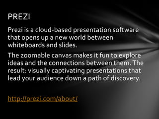 PREZI
Prezi is a cloud-based presentation software
that opens up a new world between
whiteboards and slides.
The zoomable canvas makes it fun to explore
ideas and the connections between them. The
result: visually captivating presentations that
lead your audience down a path of discovery.

http://prezi.com/about/
 
