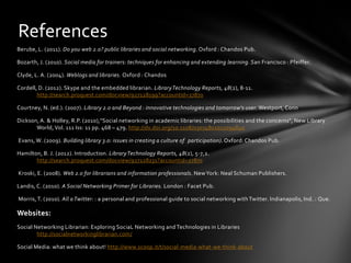 References
Berube, L. (2011). Do you web 2.0? public libraries and social networking. Oxford : Chandos Pub.

Bozarth, J. (2010). Social media for trainers: techniques for enhancing and extending learning. San Francisco : Pfeiffer.

Clyde, L. A. (2004). Weblogs and libraries. Oxford : Chandos

Cordell, D. (2012). Skype and the embedded librarian. Library Technology Reports, 48(2), 8-11.
        http://search.proquest.com/docview/927128199?accountid=27870

Courtney, N. (ed.). (2007). Library 2.0 and Beyond : innovative technologies and tomorrow's user. Westport, Conn

Dickson, A. & Holley, R.P. (2010),"Social networking in academic libraries: the possibilities and the concerns", New Library
       World, Vol. 111 Iss: 11 pp. 468 – 479. http://dx.doi.org/10.1108/03074801011094840

Evans, W. (2009). Building library 3.0: issues in creating a culture of participation). Oxford: Chandos Pub.

Hamilton, B. J. (2012). Introduction. Library Technology Reports, 48(2), 5-7,2.
       http://search.proquest.com/docview/927128231?accountid=27870

Kroski, E. (2008). Web 2.0 for librarians and information professionals. New York: Neal Schuman Publishers.

Landis, C. (2010). A Social Networking Primer for Libraries. London : Facet Pub.

Morris, T. (2010). All a Twitter: : a personal and professional guide to social networking with Twitter. Indianapolis, Ind. : Que.

Websites:
Social Networking Librarian: Exploring SociaL Networking and Technologies in Libraries
        http://socialnetworkinglibrarian.com/

Social Media: what we think about! http://www.scoop.it/t/social-media-what-we-think-about
 