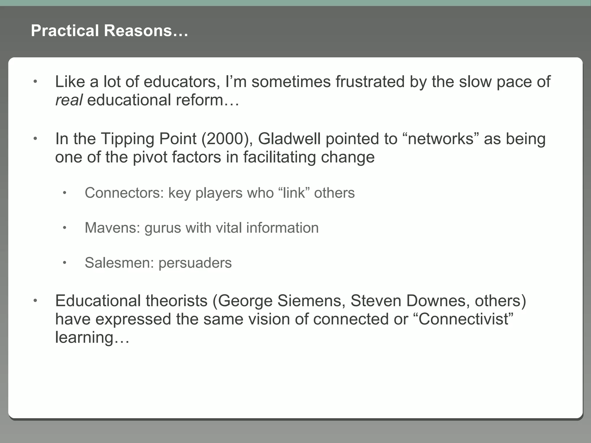 Practical Reasons… Like a lot of educators, I’m sometimes frustrated by the slow pace of  real  educational reform… In the Tipping Point (2000), Gladwell pointed to “networks” as being one of the pivot factors in facilitating change Connectors: key players who “link” others Mavens: gurus with vital information Salesmen: persuaders Educational theorists (George Siemens, Steven Downes, others) have expressed the same vision of connected or “Connectivist” learning… 