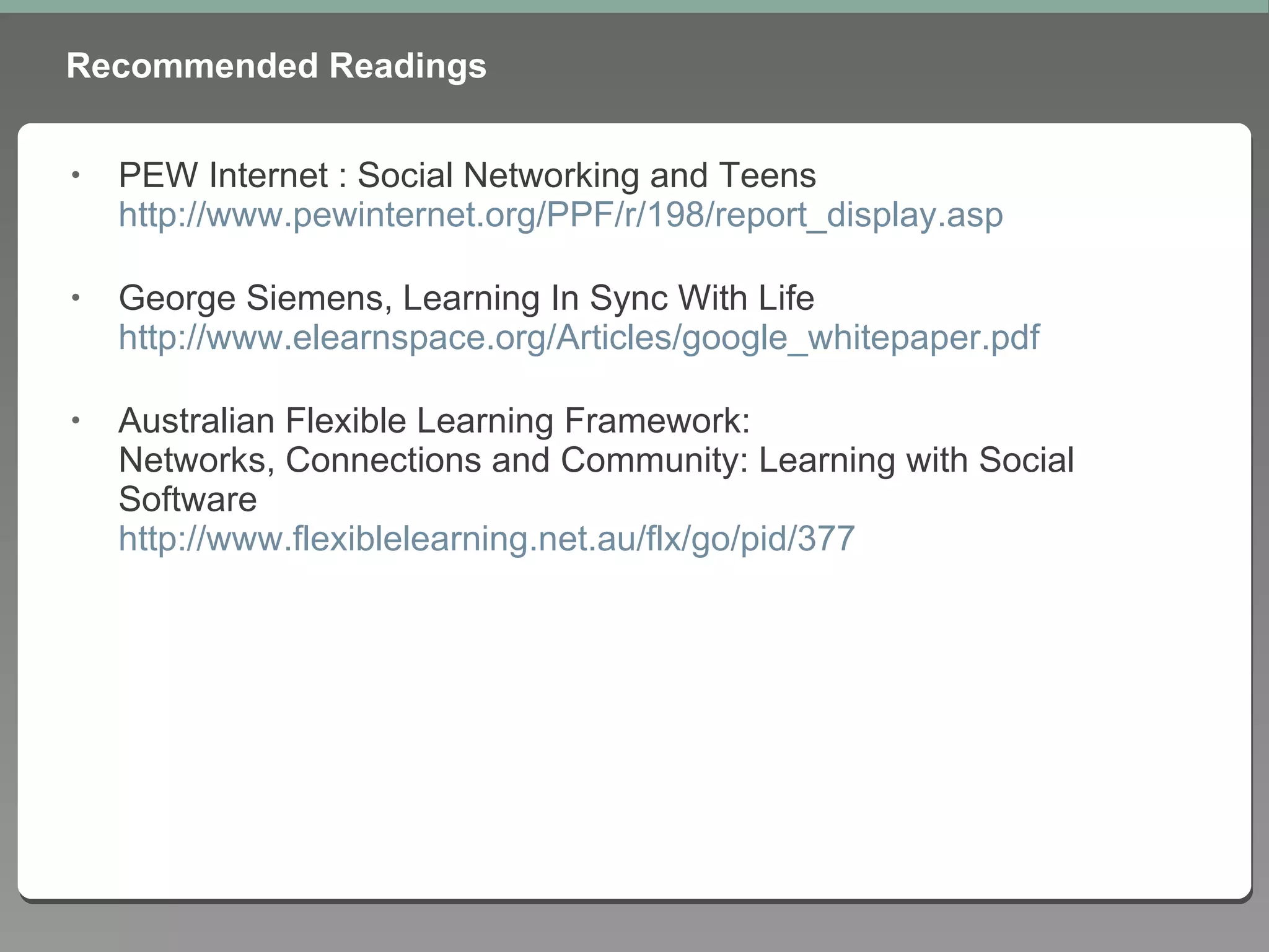 Recommended Readings PEW Internet : Social Networking and Teens http://www.pewinternet.org/PPF/r/198/report_display.asp George Siemens, Learning In Sync With Life http://www.elearnspace.org/Articles/google_whitepaper.pdf Australian Flexible Learning Framework: Networks, Connections and Community: Learning with Social Software http://www.flexiblelearning.net.au/flx/go/pid/377 