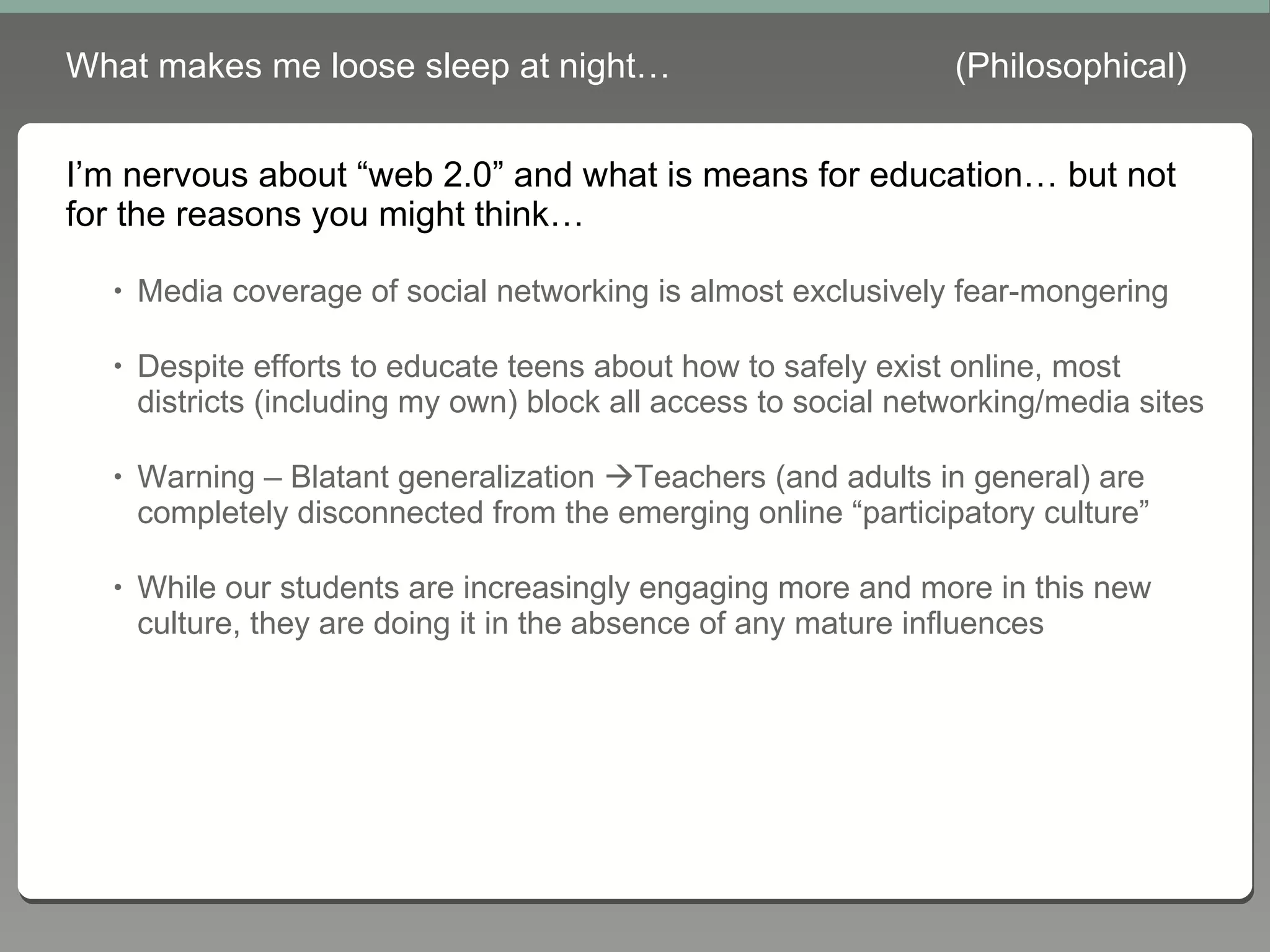 What makes me loose sleep at night… (Philosophical) I’m nervous about “web 2.0” and what is means for education… but not for the reasons you might think… Media coverage of social networking is almost exclusively fear-mongering Despite efforts to educate teens about how to safely exist online, most districts (including my own) block all access to social networking/media sites Warning – Blatant generalization   Teachers (and adults in general) are completely disconnected from the emerging online “participatory culture” While our students are increasingly engaging more and more in this new culture, they are doing it in the absence of any mature influences 