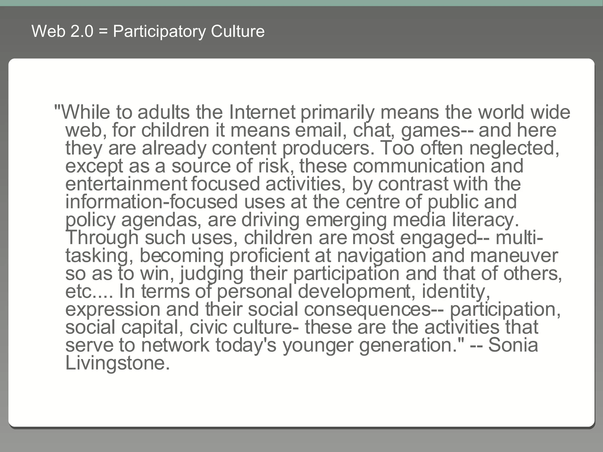 Web 2.0 = Participatory Culture &quot;While to adults the Internet primarily means the world wide web, for children it means email, chat, games-- and here they are already content producers. Too often neglected, except as a source of risk, these communication and entertainment focused activities, by contrast with the information-focused uses at the centre of public and policy agendas, are driving emerging media literacy. Through such uses, children are most engaged-- multi-tasking, becoming proficient at navigation and maneuver so as to win, judging their participation and that of others, etc.... In terms of personal development, identity, expression and their social consequences-- participation, social capital, civic culture- these are the activities that serve to network today's younger generation.&quot; -- Sonia Livingstone.   