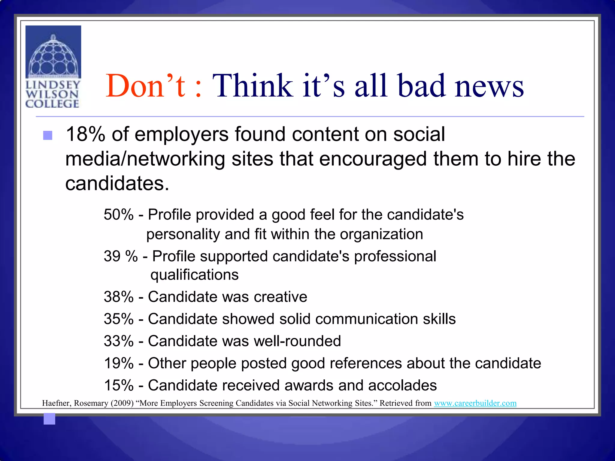 Don’t : Think it’s all bad news
     18% of employers found content on social
      media/networking sites that encouraged them to hire the
      candidates.
                50% - Profile provided a good feel for the candidate's
                      personality and fit within the organization
                39 % - Profile supported candidate's professional
                       qualifications
                38% - Candidate was creative
                35% - Candidate showed solid communication skills
                33% - Candidate was well-rounded
                19% - Other people posted good references about the candidate
                15% - Candidate received awards and accolades
Haefner, Rosemary (2009) “More Employers Screening Candidates via Social Networking Sites.” Retrieved from www.careerbuilder.com


 