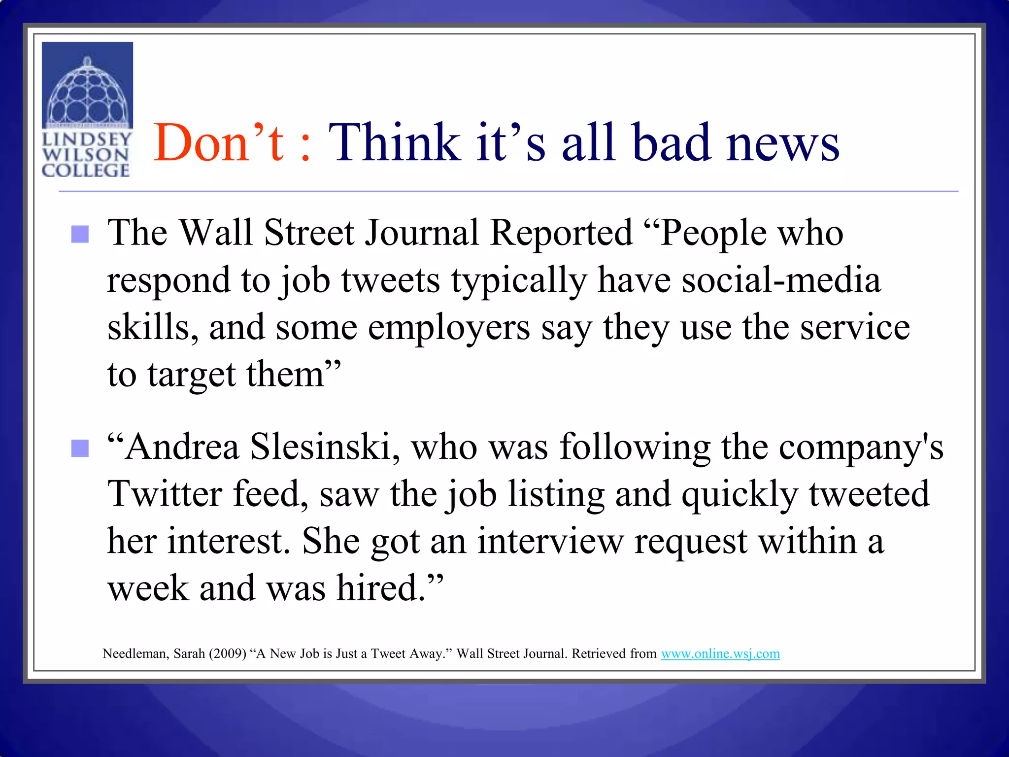 Don’t : Think it’s all bad news
   The Wall Street Journal Reported “People who
    respond to job tweets typically have social-media
    skills, and some employers say they use the service
    to target them”
   “Andrea Slesinski, who was following the company's
    Twitter feed, saw the job listing and quickly tweeted
    her interest. She got an interview request within a
    week and was hired.”
    Needleman, Sarah (2009) “A New Job is Just a Tweet Away.” Wall Street Journal. Retrieved from www.online.wsj.com
 
