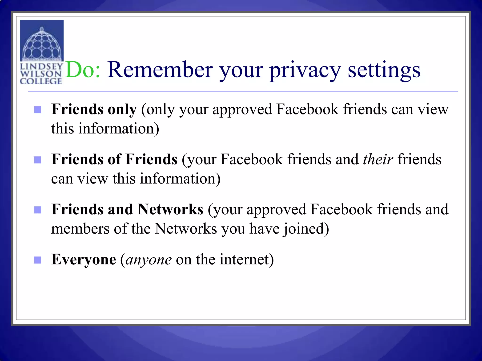 Do: Remember your privacy settings
   Friends only (only your approved Facebook friends can view
    this information)
   Friends of Friends (your Facebook friends and their friends
    can view this information)
   Friends and Networks (your approved Facebook friends and
    members of the Networks you have joined)
   Everyone (anyone on the internet)
 