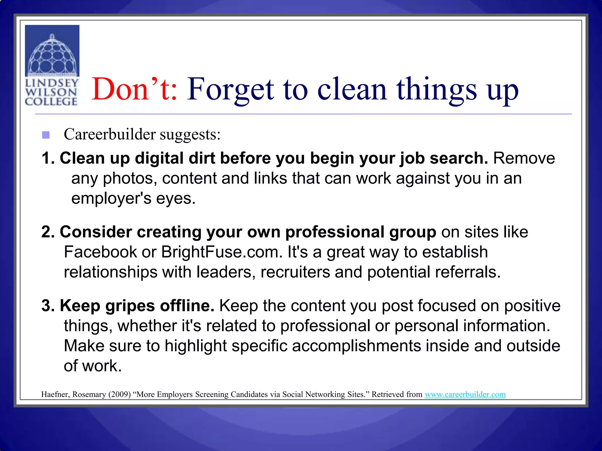 Don’t: Forget to clean things up
  Careerbuilder suggests:
1. Clean up digital dirt before you begin your job search. Remove
    any photos, content and links that can work against you in an
    employer's eyes.

2. Consider creating your own professional group on sites like
   Facebook or BrightFuse.com. It's a great way to establish
   relationships with leaders, recruiters and potential referrals.

3. Keep gripes offline. Keep the content you post focused on positive
   things, whether it's related to professional or personal information.
   Make sure to highlight specific accomplishments inside and outside
   of work.
Haefner, Rosemary (2009) “More Employers Screening Candidates via Social Networking Sites.” Retrieved from www.careerbuilder.com
 