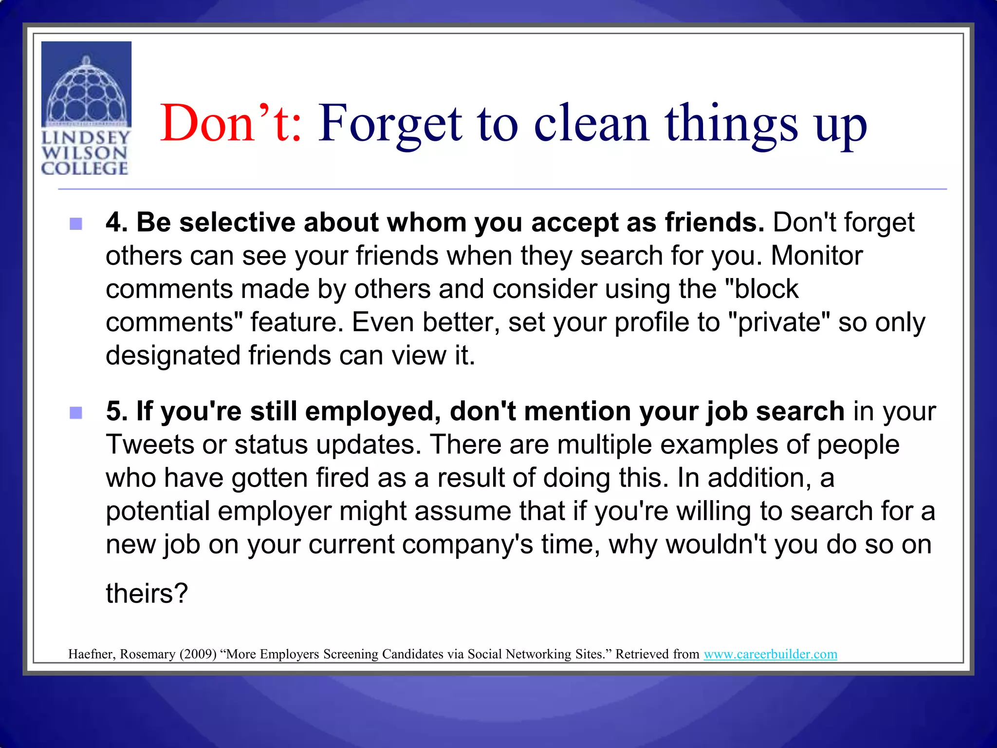 Don’t: Forget to clean things up
     4. Be selective about whom you accept as friends. Don't forget
      others can see your friends when they search for you. Monitor
      comments made by others and consider using the "block
      comments" feature. Even better, set your profile to "private" so only
      designated friends can view it.

     5. If you're still employed, don't mention your job search in your
      Tweets or status updates. There are multiple examples of people
      who have gotten fired as a result of doing this. In addition, a
      potential employer might assume that if you're willing to search for a
      new job on your current company's time, why wouldn't you do so on
      theirs?

Haefner, Rosemary (2009) “More Employers Screening Candidates via Social Networking Sites.” Retrieved from www.careerbuilder.com
 
