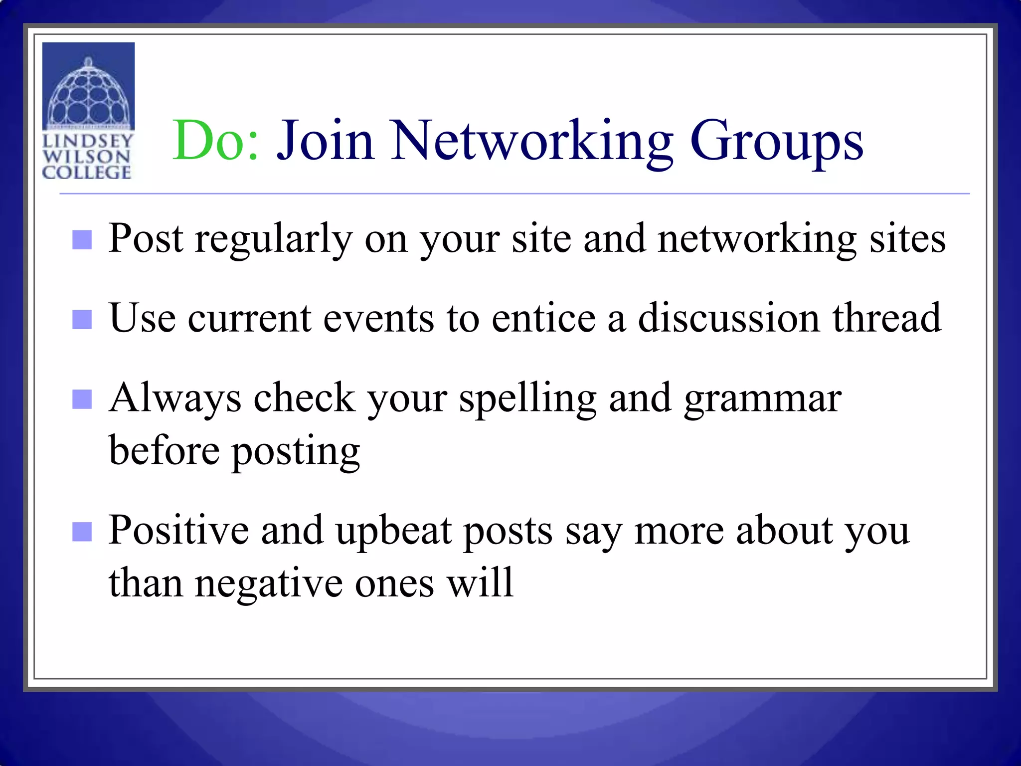 Do: Join Networking Groups
   Post regularly on your site and networking sites
   Use current events to entice a discussion thread
   Always check your spelling and grammar
    before posting
   Positive and upbeat posts say more about you
    than negative ones will
 