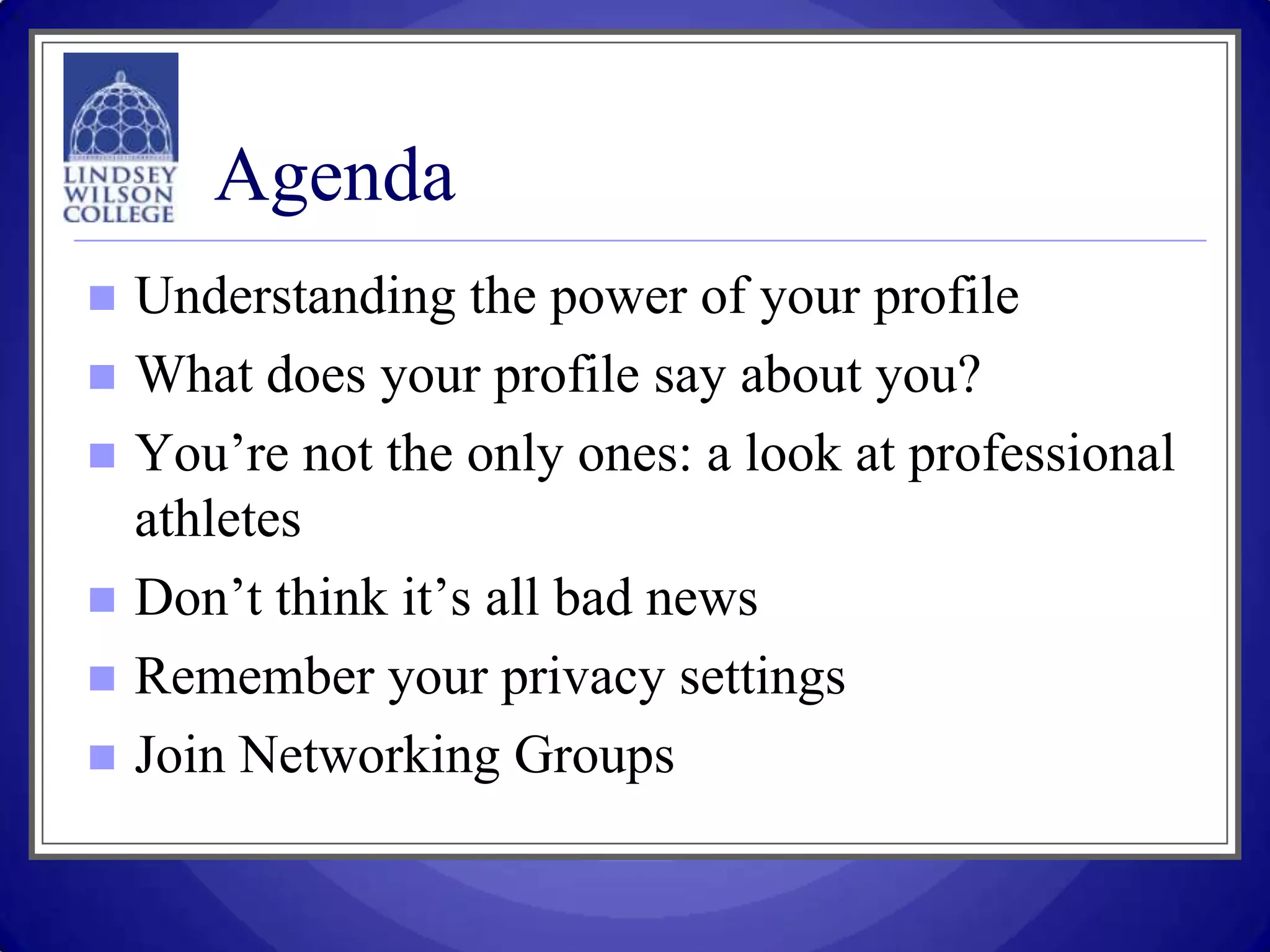 Agenda
   Understanding the power of your profile
   What does your profile say about you?
   You’re not the only ones: a look at professional
    athletes
   Don’t think it’s all bad news
   Remember your privacy settings
   Join Networking Groups
 