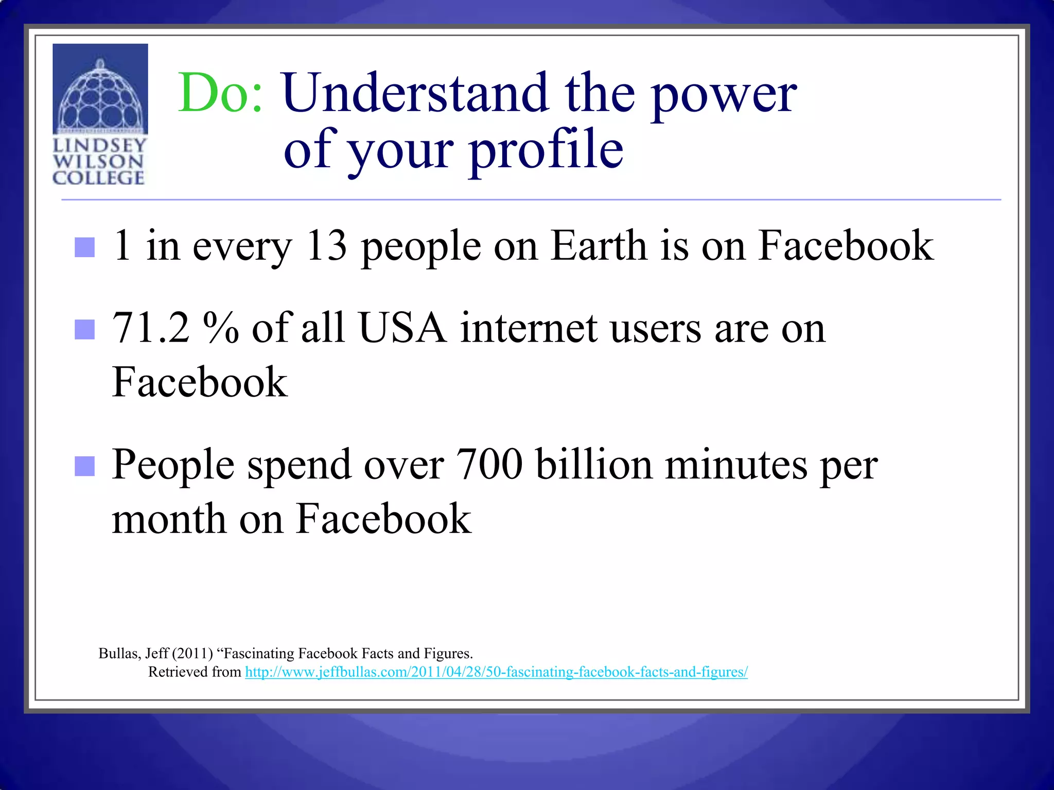 Do: Understand the power
                    of your profile
     1 in every 13 people on Earth is on Facebook
     71.2 % of all USA internet users are on
      Facebook
     People spend over 700 billion minutes per
      month on Facebook

    Bullas, Jeff (2011) “Fascinating Facebook Facts and Figures.
            Retrieved from http://www.jeffbullas.com/2011/04/28/50-fascinating-facebook-facts-and-figures/
 