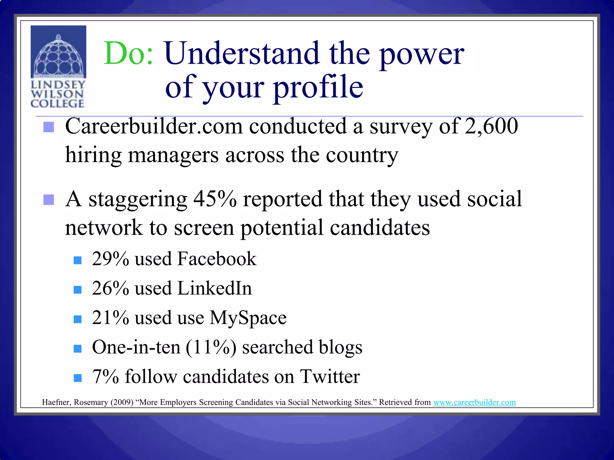 Do: Understand the power
                    of your profile
     Careerbuilder.com conducted a survey of 2,600
      hiring managers across the country
     A staggering 45% reported that they used social
      network to screen potential candidates
            29% used Facebook
            26% used LinkedIn
            21% used use MySpace
            One-in-ten (11%) searched blogs
            7% follow candidates on Twitter
Haefner, Rosemary (2009) “More Employers Screening Candidates via Social Networking Sites.” Retrieved from www.careerbuilder.com
 
