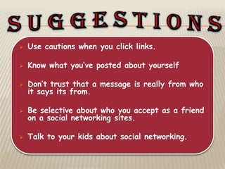    Use cautions when you click links.

   Know what you’ve posted about yourself

   Don’t trust that a message is really from who
    it says its from.

   Be selective about who you accept as a friend
    on a social networking sites.

   Talk to your kids about social networking.
 