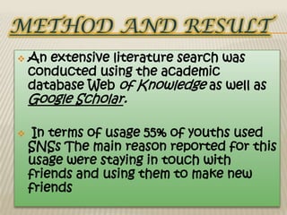    An extensive literature search was
    conducted using the academic
    database Web of Knowledge as well as
    Google Scholar.

    In terms of usage 55% of youths used
    SNSs The main reason reported for this
    usage were staying in touch with
    friends and using them to make new
    friends
 