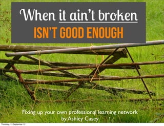 When it ain’t broken
                    isn’t Good Enough




                     Fixing up your own professional learning network
Saturday, 15 September 12
 
