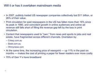 Will it or has it overtaken mainstream media In 2007, publicly traded US newspaper companies collectively lost $11 billion, or 26% of their value.  Print circulation for paid newspapers in the US has fallen more than 16% since its peak in 1990, and coincident growth in online audiences and online ad revenue still falls short of filling the revenue gap left by the loss in print circulation.  Content that newspapers used to "own," from news and sports to jobs and real estate, have fragmented across different channels. Overtaken by: Crikey.com.au Seek.com.au Ohmynews.com At the same time, the increasing price of newsprint — up 11% in the past six months — makes the cost of printing a paper for fewer readers ever more costly  70% of Gen Y’s have broadband 
