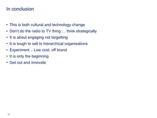 In conclusion This is both cultural and technology change Don’t do the radio to TV thing … think strategically It is about engaging not targetting It is tough to sell to hierarchical organisations Experiment .. Low cost, off brand It is only the beginning Get out and innovate 