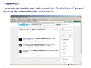 The search began … Young innovator hooks in to search.twitter.com and enters “petrol price tracker” as a search term to see who has been talking about this new application… 