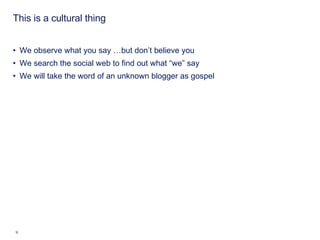 This is a cultural thing We observe what you say …but don’t believe you We search the social web to find out what “we” say We will take the word of an unknown blogger as gospel 