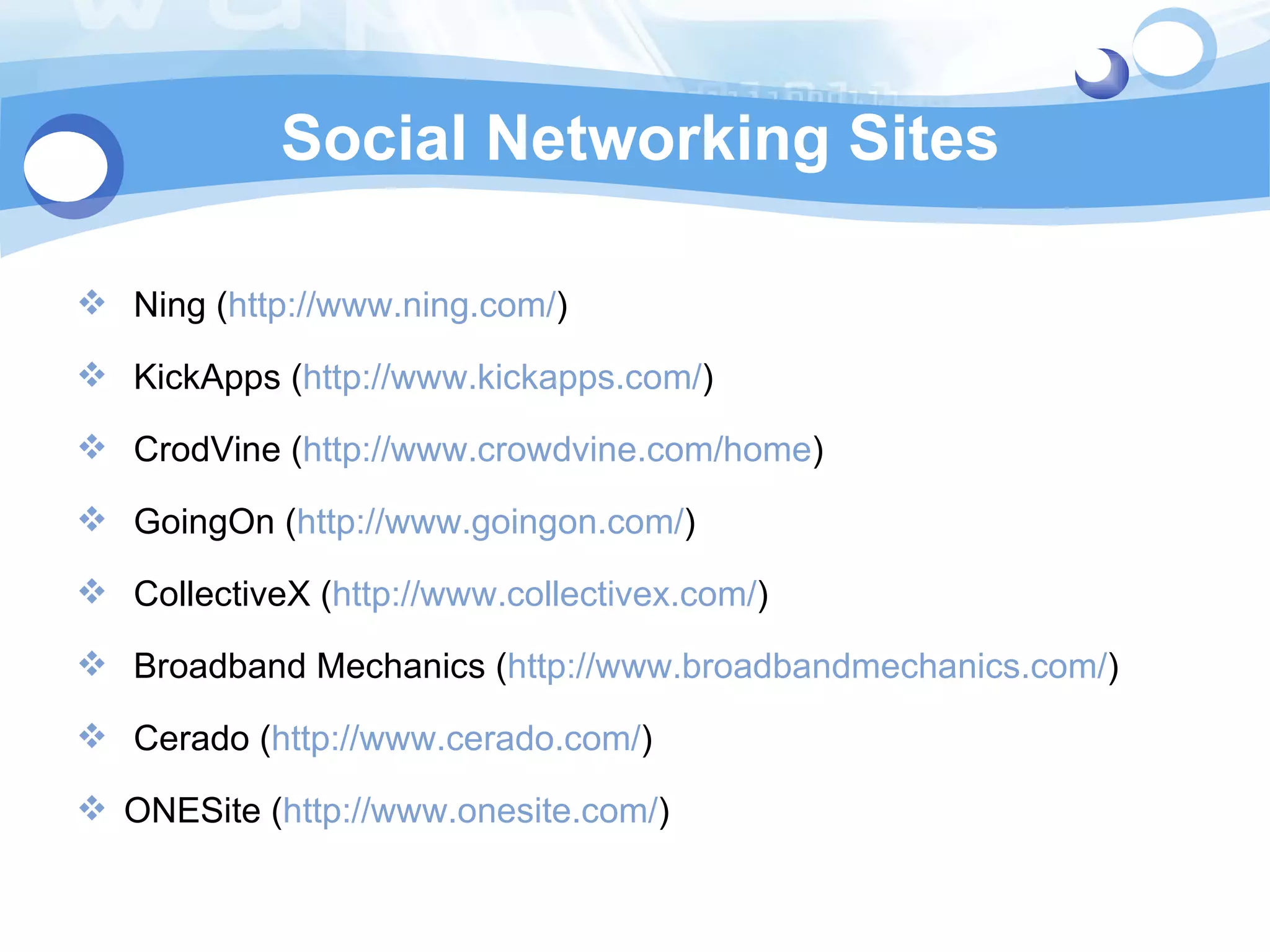 Social Networking Sites Ning ( http://www.ning.com/ ) KickApps ( http://www.kickapps.com/ ) CrodVine ( http://www.crowdvine.com/home ) GoingOn ( http://www.goingon.com/ ) CollectiveX ( http://www.collectivex.com/ ) Broadband Mechanics ( http://www.broadbandmechanics.com/ ) Cerado ( http://www.cerado.com/ ) ONESite ( http://www.onesite.com/ ) 