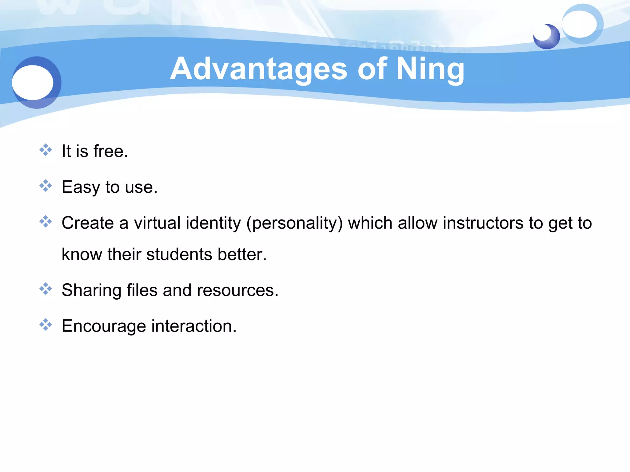 Advantages of Ning It is free. Easy to use. Create a virtual identity (personality) which allow instructors to get to know their students better. Sharing files and resources. Encourage interaction. 