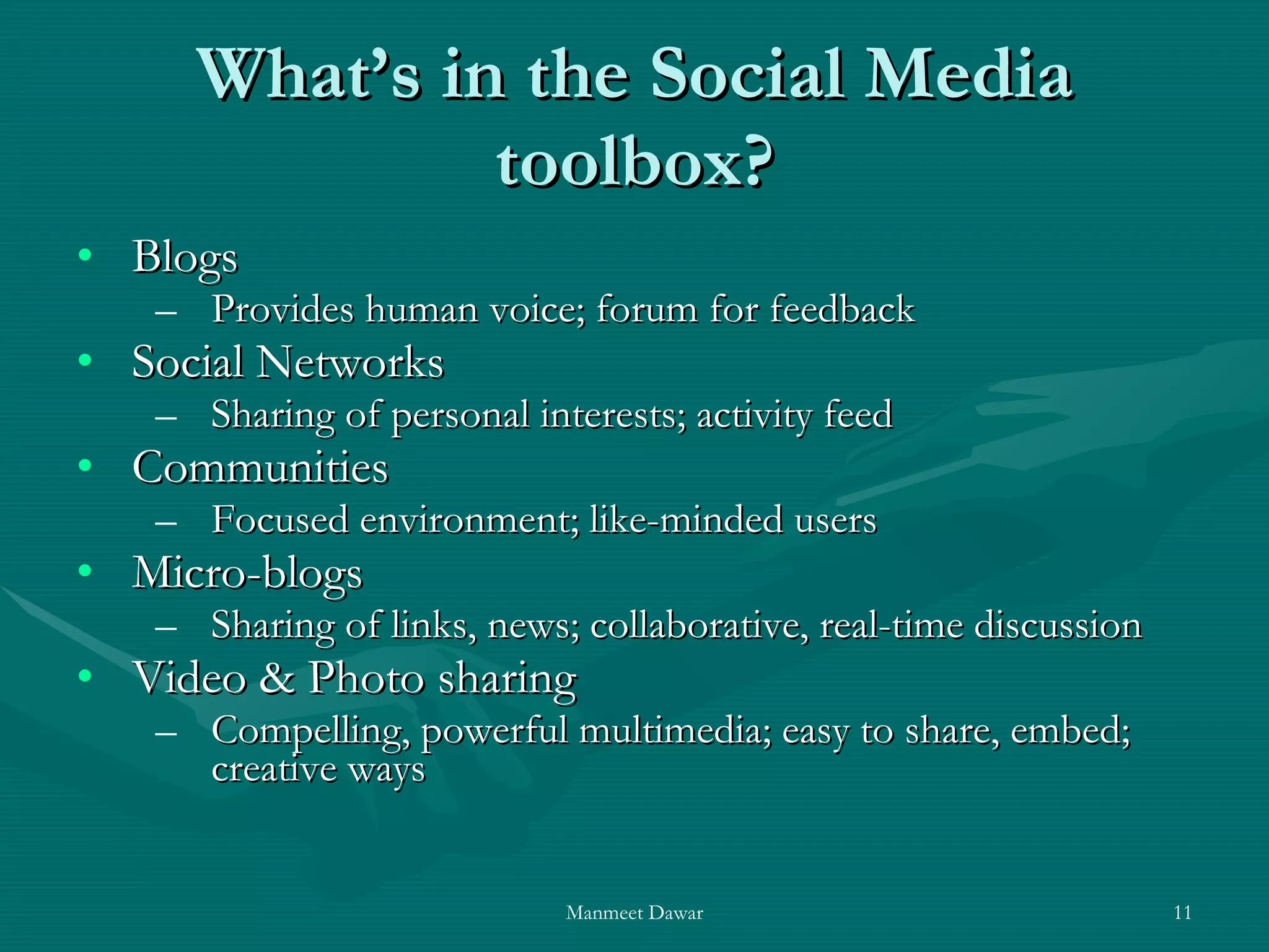 What’s in the Social Media toolbox? Blogs  Provides human voice; forum for feedback Social Networks Sharing of personal interests; activity feed Communities Focused environment; like-minded users Micro-blogs Sharing of links, news; collaborative, real-time discussion Video & Photo sharing Compelling, powerful multimedia; easy to share, embed; creative ways  
