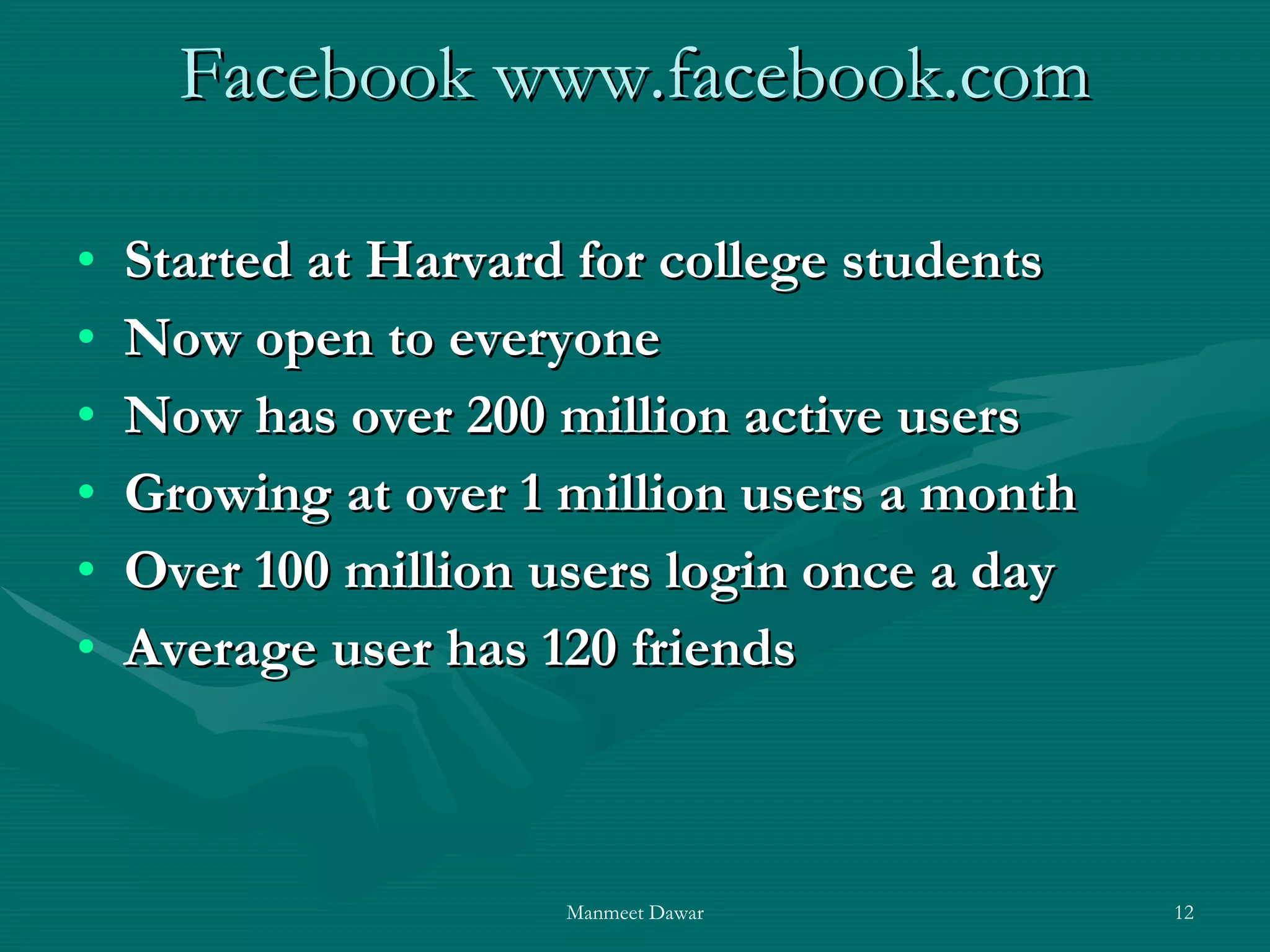 Facebook www.facebook.com Started at Harvard for college students Now open to everyone Now has over 200 million active users Growing at over 1 million users a month Over 100 million users login once a day Average user has 120 friends 