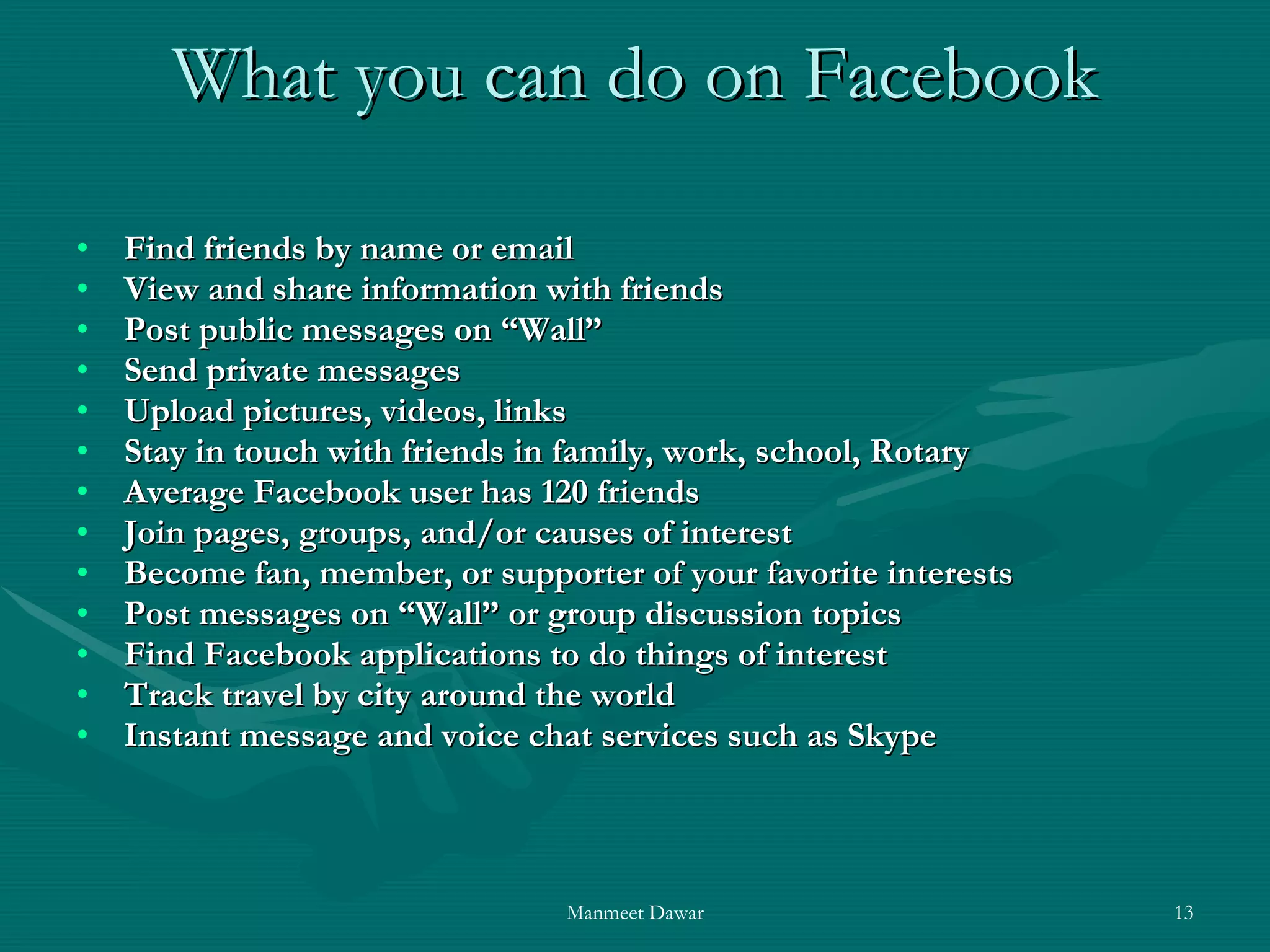 What you can do on Facebook Find friends by name or email View and share information with friends Post public messages on “Wall” Send private messages Upload pictures, videos, links Stay in touch with friends in family, work, school, Rotary Average Facebook user has 120 friends Join pages, groups, and/or causes of interest Become fan, member, or supporter of your favorite interests Post messages on “Wall” or group discussion topics Find Facebook applications to do things of interest Track travel by city around the world Instant message and voice chat services such as Skype 