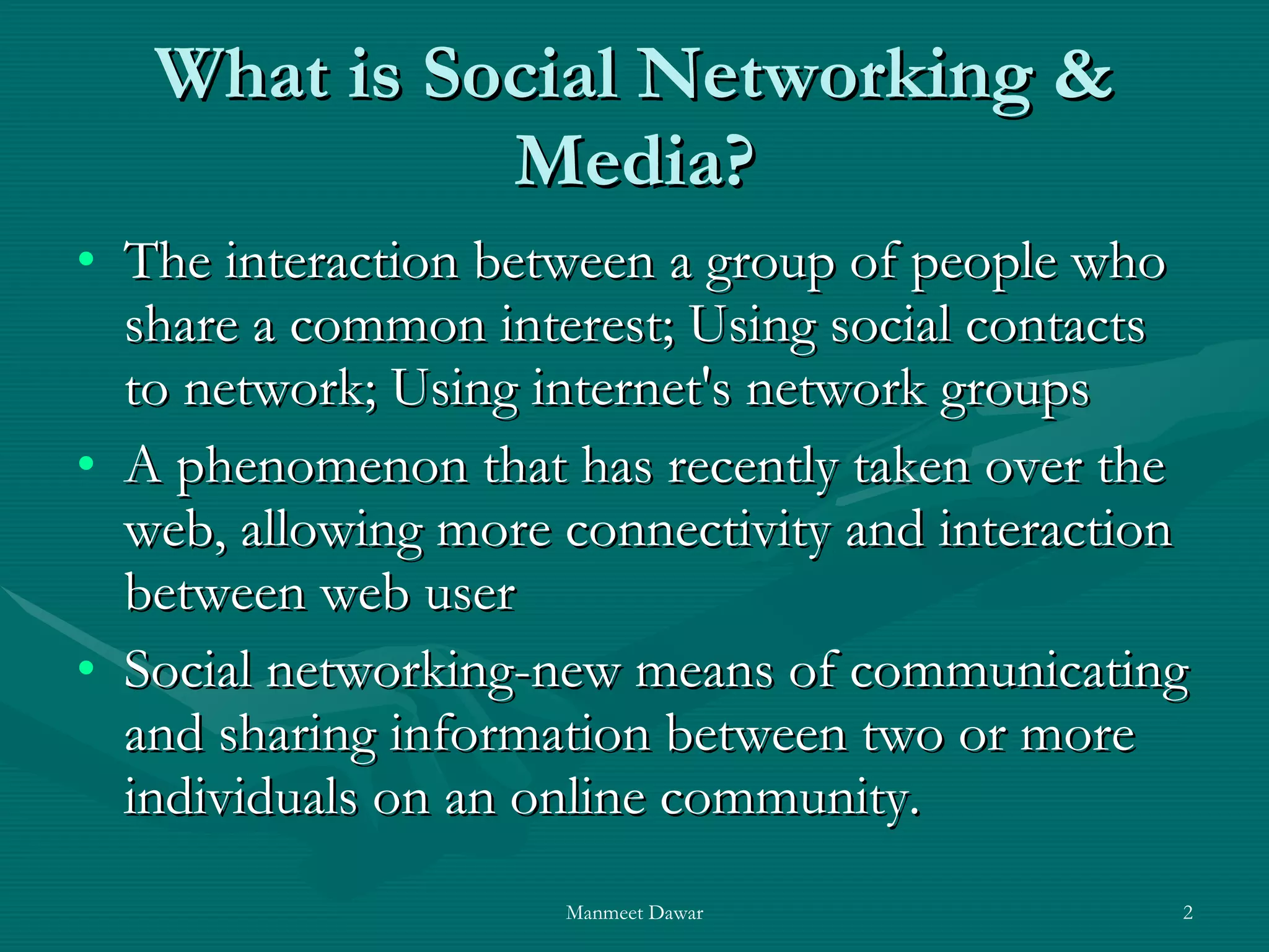 What is Social Networking & Media? The interaction between a group of people who share a common interest; Using social contacts to network; Using internet's network groups  A phenomenon that has recently taken over the web, allowing more connectivity and interaction between web user  Social networking-new means of communicating and sharing information between two or more individuals on an online community.  