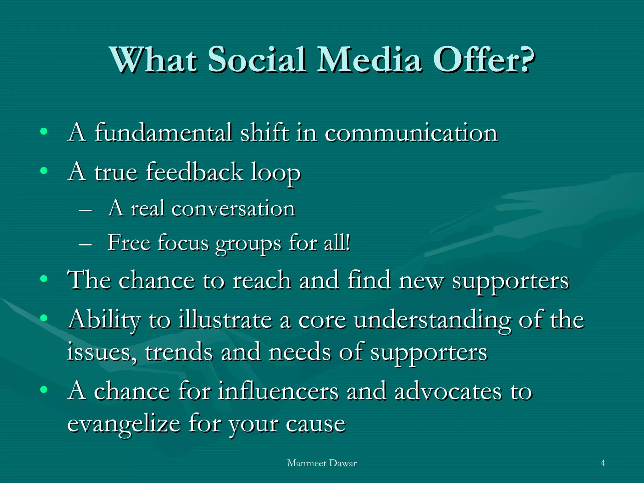 What Social Media Offer? A fundamental shift in communication A true feedback loop A real conversation Free focus groups for all! The chance to reach and find new supporters Ability to illustrate a core understanding of the issues, trends and needs of supporters A chance for influencers and advocates to evangelize for your cause  