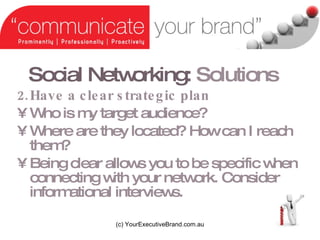 Social Networking:   Solutions Have a clear strategic plan Who is my target audience? Where are they located? How can I reach them? Being clear allows you to be specific when connecting with your network. Consider informational interviews. (c) YourExecutiveBrand.com.au 