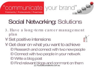 Social Networking:   Solutions 3. Have a long-term career management plan Set positive intensions Get clear on what you want to achieve Research and connect with two new people Connect with two people in your network Write a blog post Find relevant blogs and comment on them (c) YourExecutiveBrand.com.au 