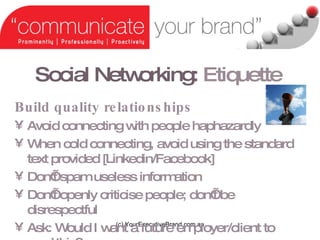Social Networking:   Etiquette (c) YourExecutiveBrand.com.au Build quality relationships Avoid connecting with people haphazardly  When cold connecting, avoid using the standard text provided [Linkedin/Facebook] Dont spam useless information Dont openly criticise people; dont be disrespectful Ask: Would I want a future employer/client to read this? 