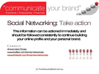 Social Networking:   Take action (c) YourExecutiveBrand.com.au Connect:  Annemarie Cross  www.twitter.com/annemariecross www.linkedin.com/in/annemariecross   This information can be actioned immediately and should be followed consistently to continue building your online profile and your personal brand.   