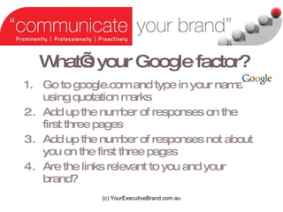 Whats your Google factor? Go to google.com and type in your name using quotation marks Add up the number of responses on the first three pages Add up the number of responses not about you on the first three pages Are the links relevant to you and your brand? (c) YourExecutiveBrand.com.au 
